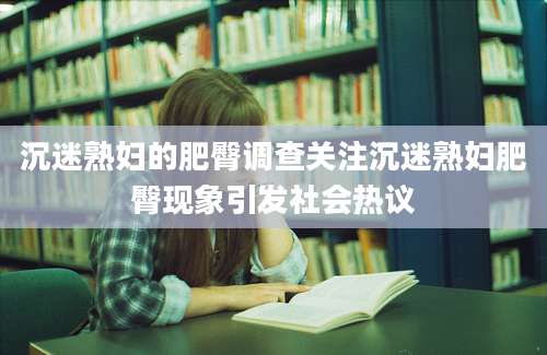 沉迷熟妇的肥臀调查关注沉迷熟妇肥臀现象引发社会热议