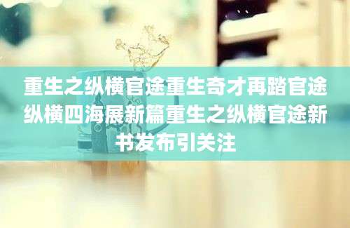 重生之纵横官途重生奇才再踏官途纵横四海展新篇重生之纵横官途新书发布引关注