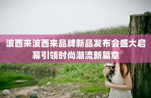波西来波西来品牌新品发布会盛大启幕引领时尚潮流新篇章