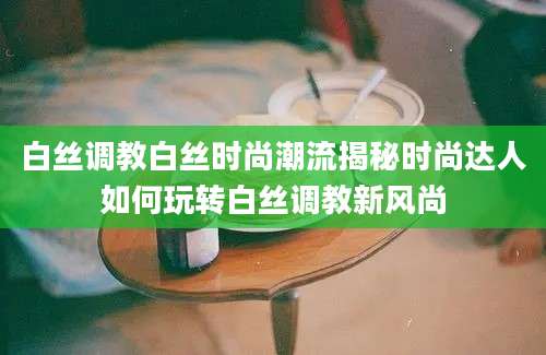 白丝调教白丝时尚潮流揭秘时尚达人如何玩转白丝调教新风尚