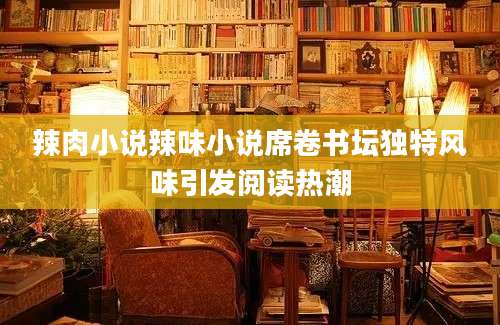 辣肉小说辣味小说席卷书坛独特风味引发阅读热潮