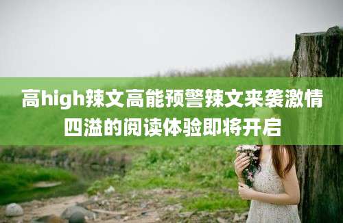 高high辣文高能预警辣文来袭激情四溢的阅读体验即将开启