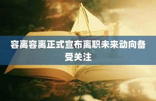 容离容离正式宣布离职未来动向备受关注