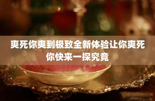 爽死你爽到极致全新体验让你爽死你快来一探究竟