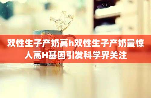 双性生子产奶高h双性生子产奶量惊人高H基因引发科学界关注