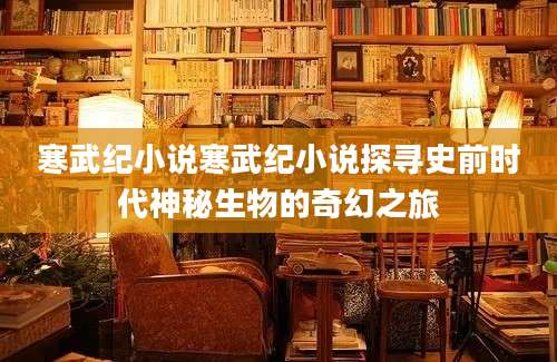 寒武纪小说寒武纪小说探寻史前时代神秘生物的奇幻之旅