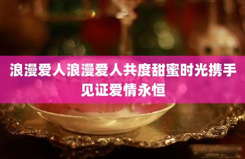浪漫爱人浪漫爱人共度甜蜜时光携手见证爱情永恒