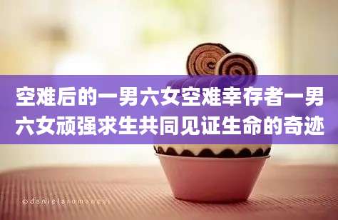 空难后的一男六女空难幸存者一男六女顽强求生共同见证生命的奇迹