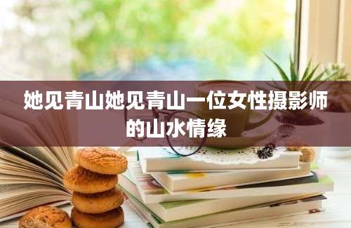 她见青山她见青山一位女性摄影师的山水情缘