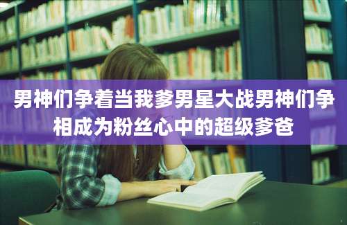 男神们争着当我爹男星大战男神们争相成为粉丝心中的超级爹爸