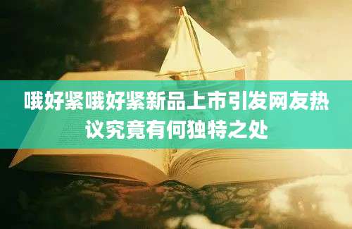 哦好紧哦好紧新品上市引发网友热议究竟有何独特之处