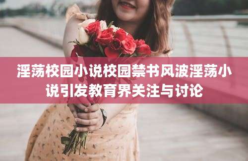 淫荡校园小说校园禁书风波淫荡小说引发教育界关注与讨论