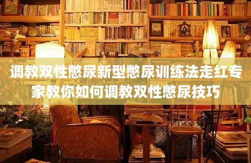 调教双性憋尿新型憋尿训练法走红专家教你如何调教双性憋尿技巧