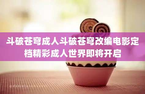斗破苍穹成人斗破苍穹改编电影定档精彩成人世界即将开启