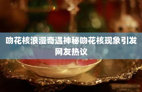吻花核浪漫奇遇神秘吻花核现象引发网友热议