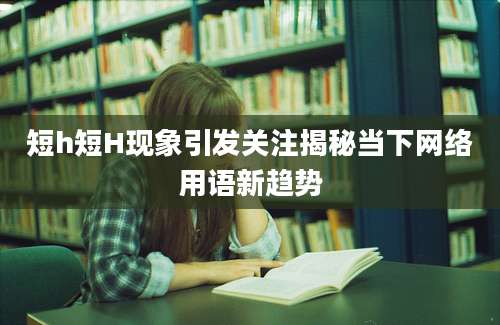 短h短H现象引发关注揭秘当下网络用语新趋势