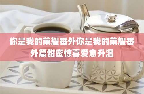 你是我的荣耀番外你是我的荣耀番外篇甜蜜惊喜爱意升温