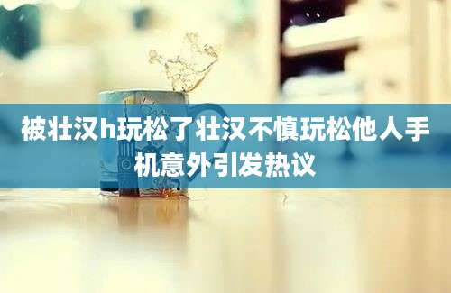被壮汉h玩松了壮汉不慎玩松他人手机意外引发热议
