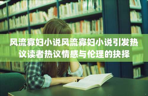 风流寡妇小说风流寡妇小说引发热议读者热议情感与伦理的抉择