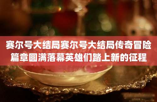 赛尔号大结局赛尔号大结局传奇冒险篇章圆满落幕英雄们踏上新的征程