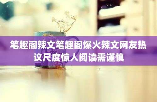 笔趣阁辣文笔趣阁爆火辣文网友热议尺度惊人阅读需谨慎
