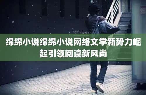 绵绵小说绵绵小说网络文学新势力崛起引领阅读新风尚