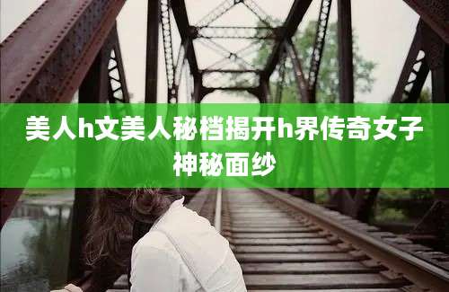 美人h文美人秘档揭开h界传奇女子神秘面纱