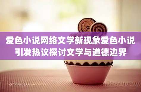 爱色小说网络文学新现象爱色小说引发热议探讨文学与道德边界