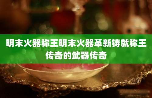 明末火器称王明末火器革新铸就称王传奇的武器传奇