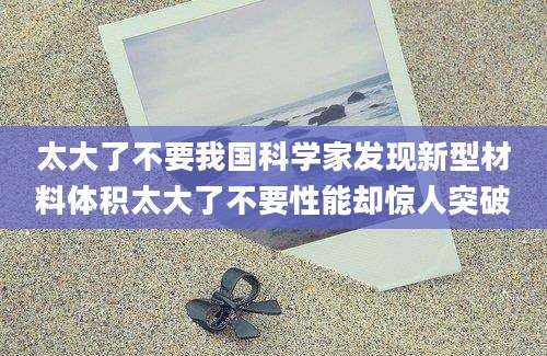太大了不要我国科学家发现新型材料体积太大了不要性能却惊人突破
