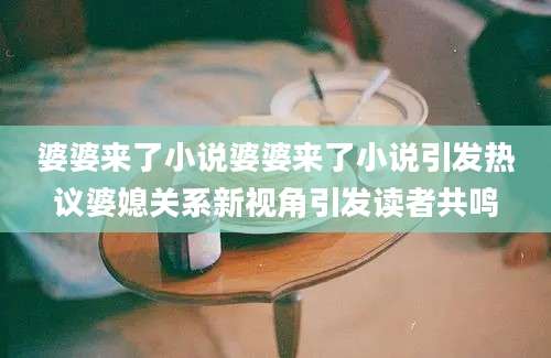 婆婆来了小说婆婆来了小说引发热议婆媳关系新视角引发读者共鸣