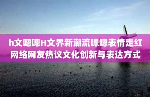 h文嗯嗯H文界新潮流嗯嗯表情走红网络网友热议文化创新与表达方式
