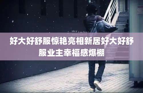 好大好舒服惊艳亮相新居好大好舒服业主幸福感爆棚
