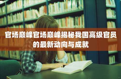 官场巅峰官场巅峰揭秘我国高级官员的最新动向与成就