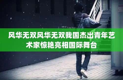 风华无双风华无双我国杰出青年艺术家惊艳亮相国际舞台
