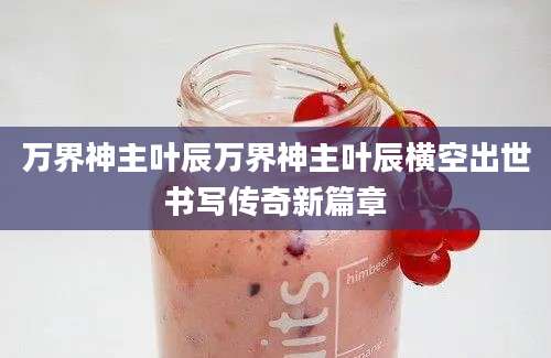 万界神主叶辰万界神主叶辰横空出世书写传奇新篇章