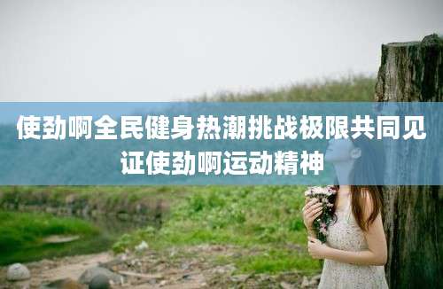 使劲啊全民健身热潮挑战极限共同见证使劲啊运动精神