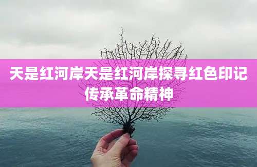 天是红河岸天是红河岸探寻红色印记传承革命精神