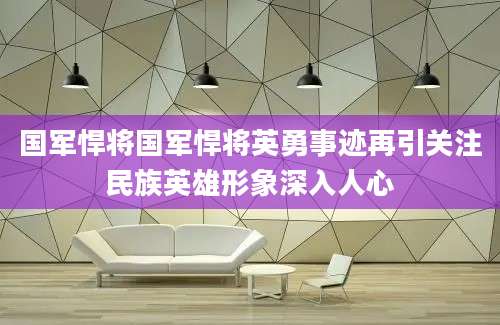 国军悍将国军悍将英勇事迹再引关注民族英雄形象深入人心