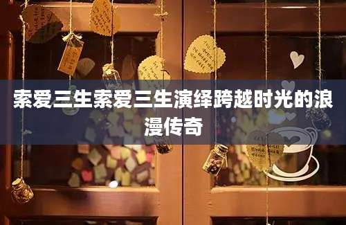 索爱三生索爱三生演绎跨越时光的浪漫传奇