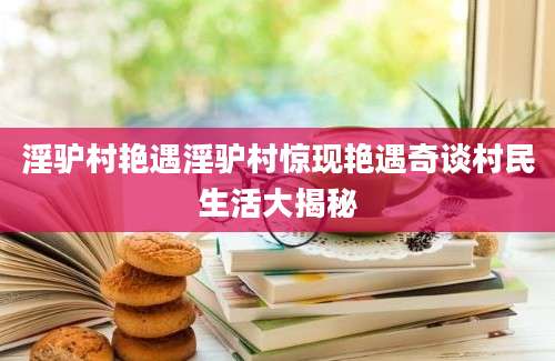淫驴村艳遇淫驴村惊现艳遇奇谈村民生活大揭秘