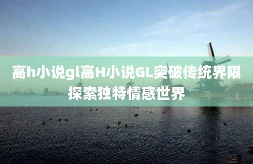 高h小说gl高H小说GL突破传统界限探索独特情感世界