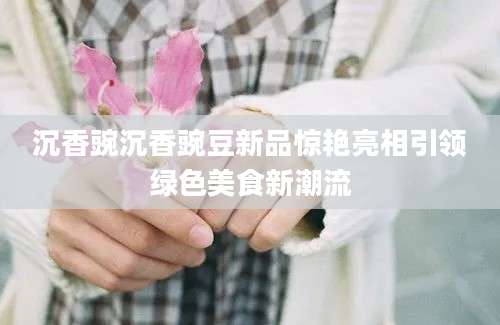 沉香豌沉香豌豆新品惊艳亮相引领绿色美食新潮流