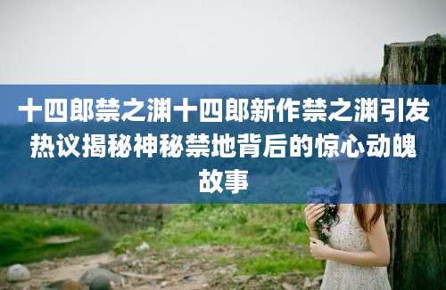 十四郎禁之渊十四郎新作禁之渊引发热议揭秘神秘禁地背后的惊心动魄故事
