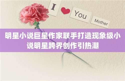 明星小说巨星作家联手打造现象级小说明星跨界创作引热潮