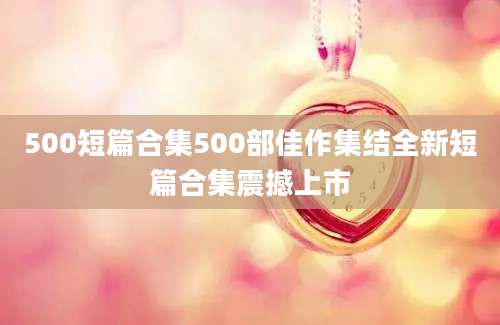 500短篇合集500部佳作集结全新短篇合集震撼上市