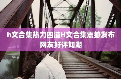 h文合集热力四溢H文合集震撼发布网友好评如潮