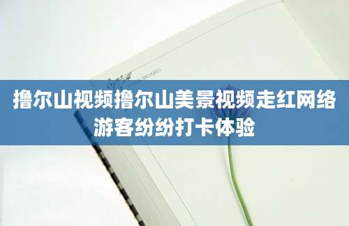 撸尔山视频撸尔山美景视频走红网络游客纷纷打卡体验
