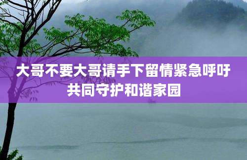大哥不要大哥请手下留情紧急呼吁共同守护和谐家园