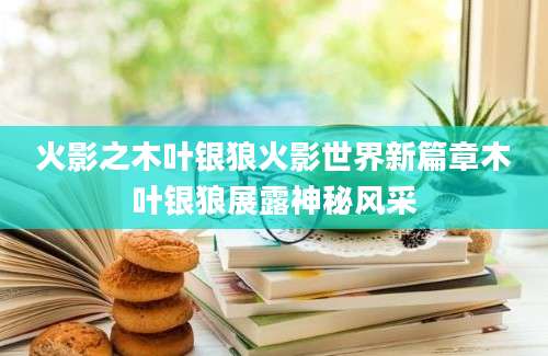 火影之木叶银狼火影世界新篇章木叶银狼展露神秘风采